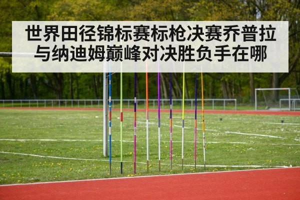 世界田径锦标赛标枪决赛乔普拉与纳迪姆巅峰对决胜负手在哪